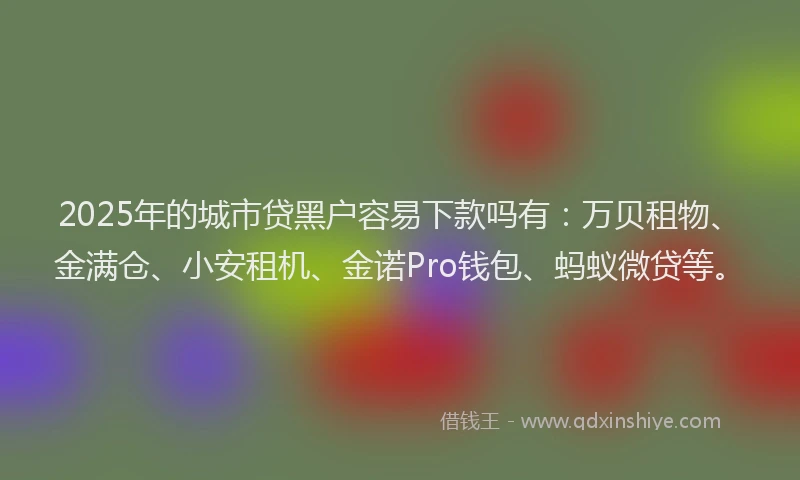 2025年的城市贷黑户容易下款吗有：万贝租物、金满仓、小安租机、金诺Pro钱包、蚂蚁微贷等。