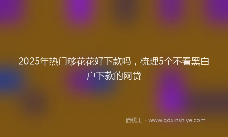 2025年热门够花花好下款吗，梳理5个不看黑白户下款的网贷