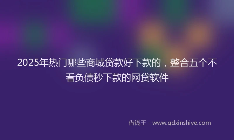 2025年热门哪些商城贷款好下款的，整合五个不看负债秒下款的网贷软件