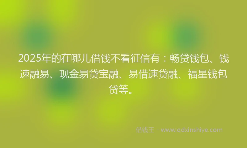 2025年的在哪儿借钱不看征信有：畅贷钱包、钱速融易、现金易贷宝融、易借速贷融、福星钱包贷等。