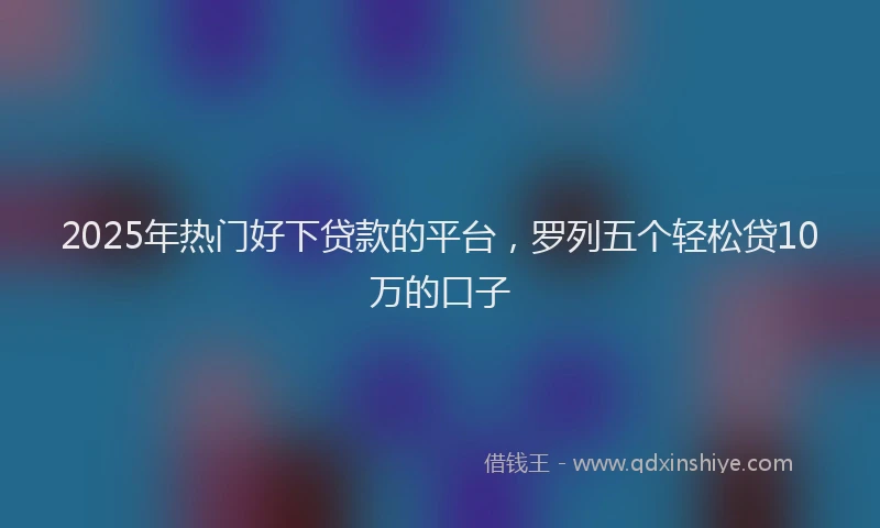 2025年热门好下贷款的平台，罗列五个轻松贷10万的口子
