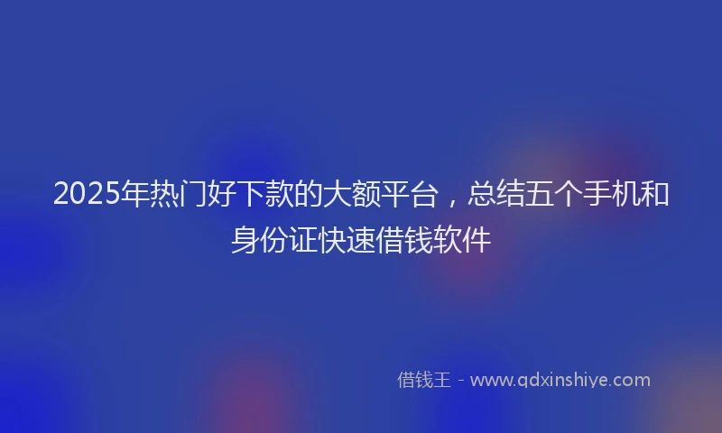 2025年热门好下款的大额平台，总结五个手机和身份证快速借钱软件