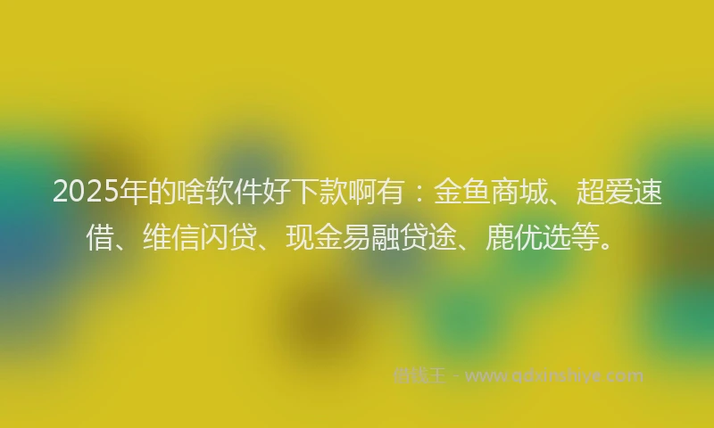 2025年的啥软件好下款啊有：金鱼商城、超爱速借、维信闪贷、现金易融贷途、鹿优选等。