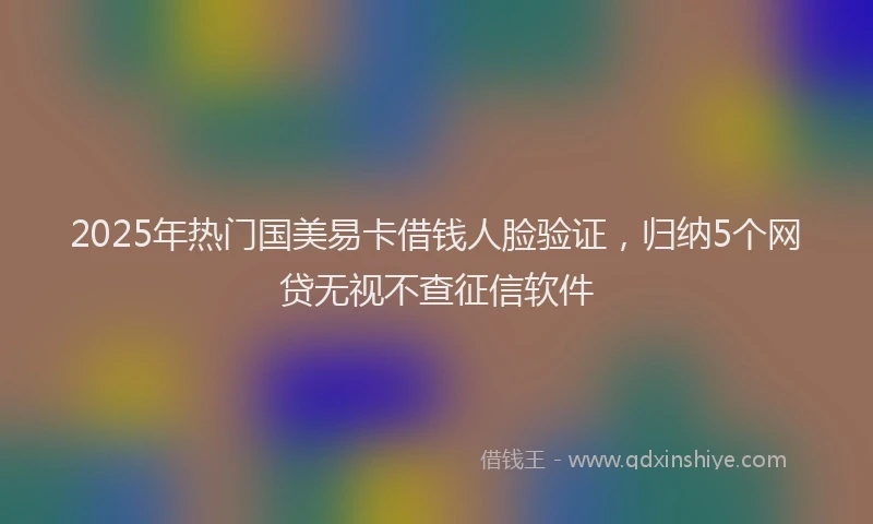 2025年热门国美易卡借钱人脸验证，归纳5个网贷无视不查征信软件