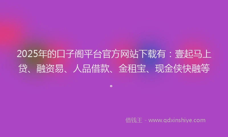 2025年的口子阁平台官方网站下载有：壹起马上贷、融资易、人品借款、金租宝、现金侠快融等。