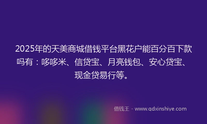 2025年的天美商城借钱平台黑花户能百分百下款吗有：哆哆米、信贷宝、月亮钱包、安心贷宝、现金贷易行等。