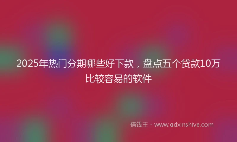 2025年热门分期哪些好下款，盘点五个贷款10万比较容易的软件