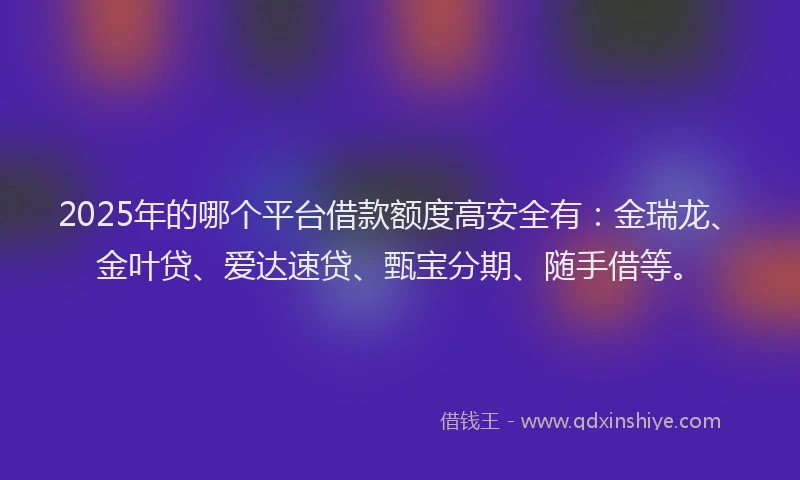 2025年的哪个平台借款额度高安全有：金瑞龙、金叶贷、爱达速贷、甄宝分期、随手借等。