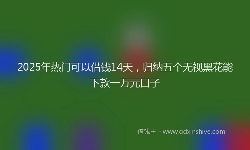 2025年热门可以借钱14天，归纳五个无视黑花能下款一万元口子