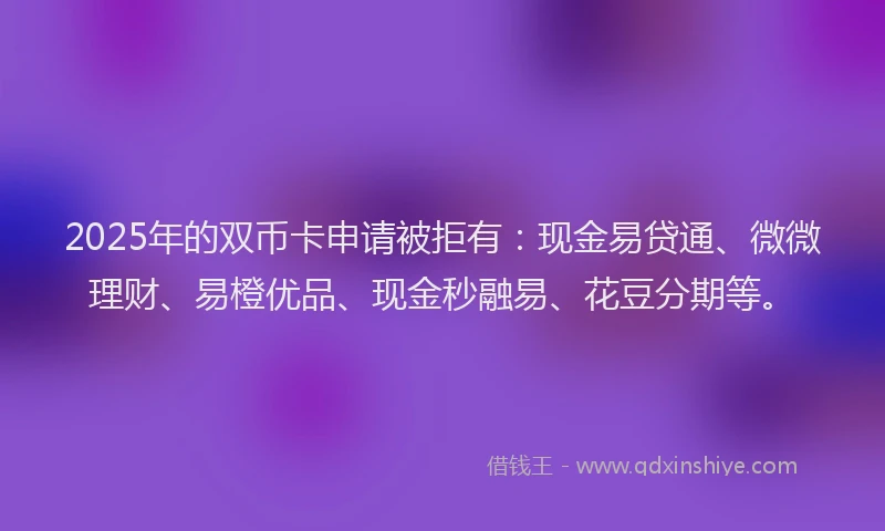 2025年的双币卡申请被拒有：现金易贷通、微微理财、易橙优品、现金秒融易、花豆分期等。