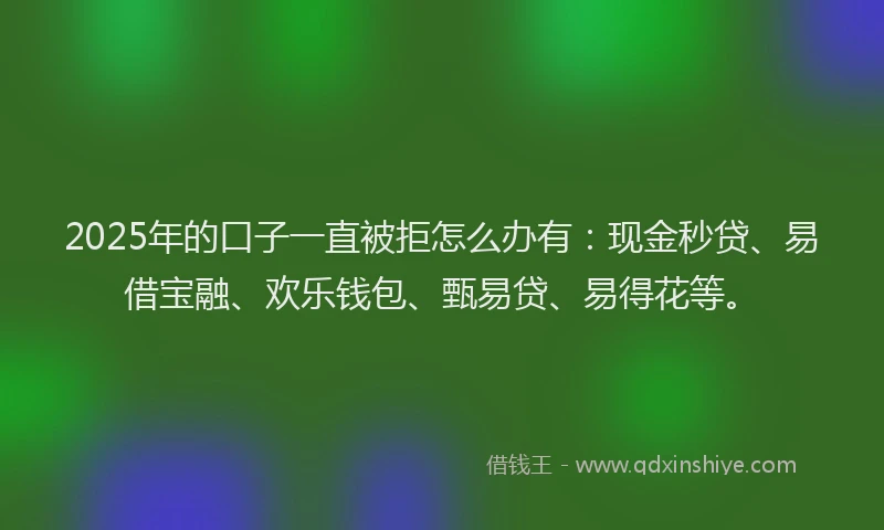 2025年的口子一直被拒怎么办有：现金秒贷、易借宝融、欢乐钱包、甄易贷、易得花等。