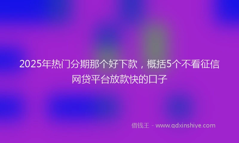 2025年热门分期那个好下款，概括5个不看征信网贷平台放款快的口子