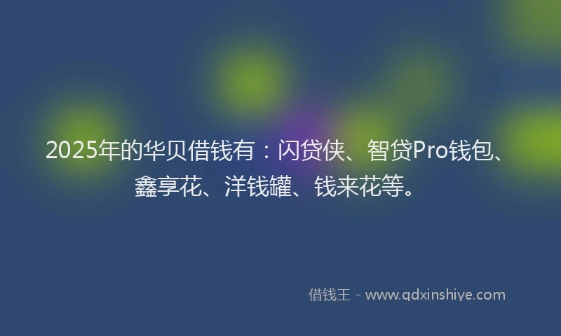 2025年的华贝借钱有：闪贷侠、智贷Pro钱包、鑫享花、洋钱罐、钱来花等。