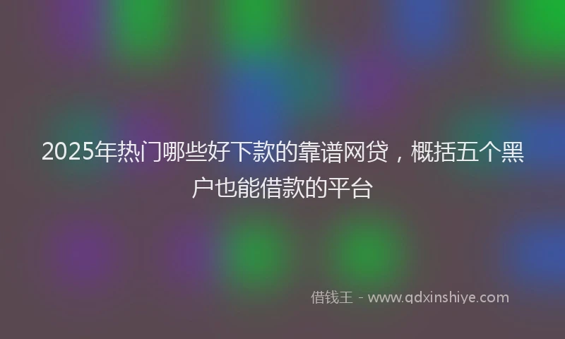 2025年热门哪些好下款的靠谱网贷，概括五个黑户也能借款的平台