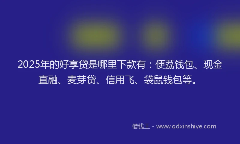 2025年的好享贷是哪里下款有：便荔钱包、现金直融、麦芽贷、信用飞、袋鼠钱包等。