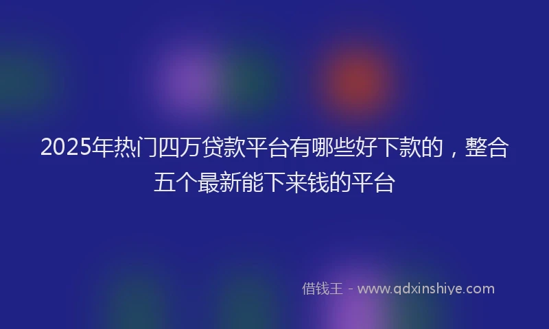 2025年热门四万贷款平台有哪些好下款的，整合五个最新能下来钱的平台