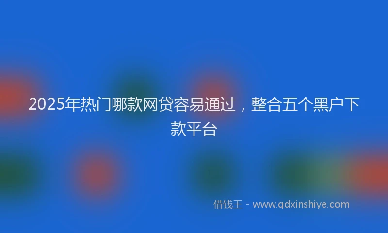 2025年热门哪款网贷容易通过，整合五个黑户下款平台
