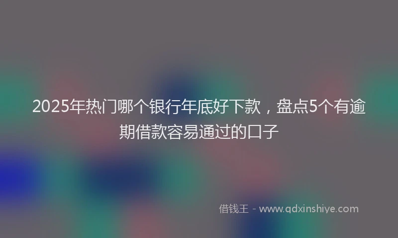 2025年热门哪个银行年底好下款，盘点5个有逾期借款容易通过的口子