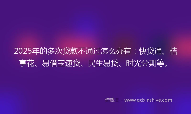 2025年的多次贷款不通过怎么办有：快贷通、桔享花、易借宝速贷、民生易贷、时光分期等。