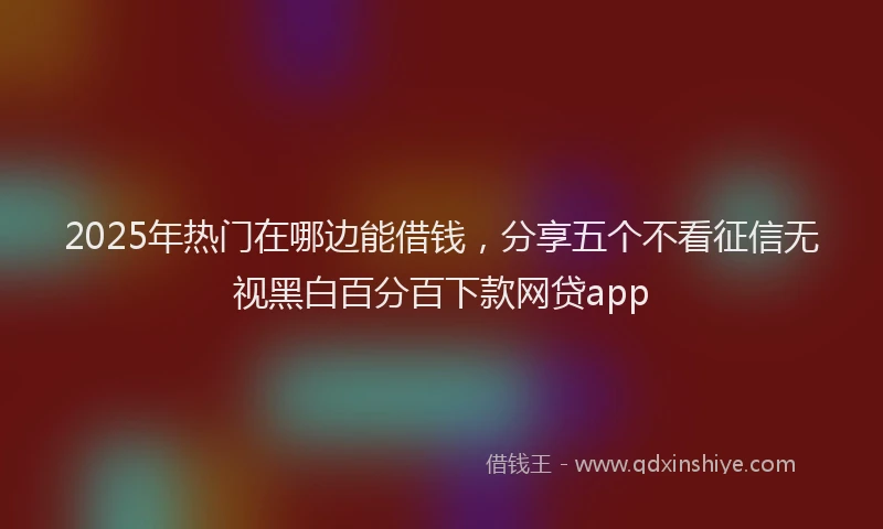 2025年热门在哪边能借钱，分享五个不看征信无视黑白百分百下款网贷app