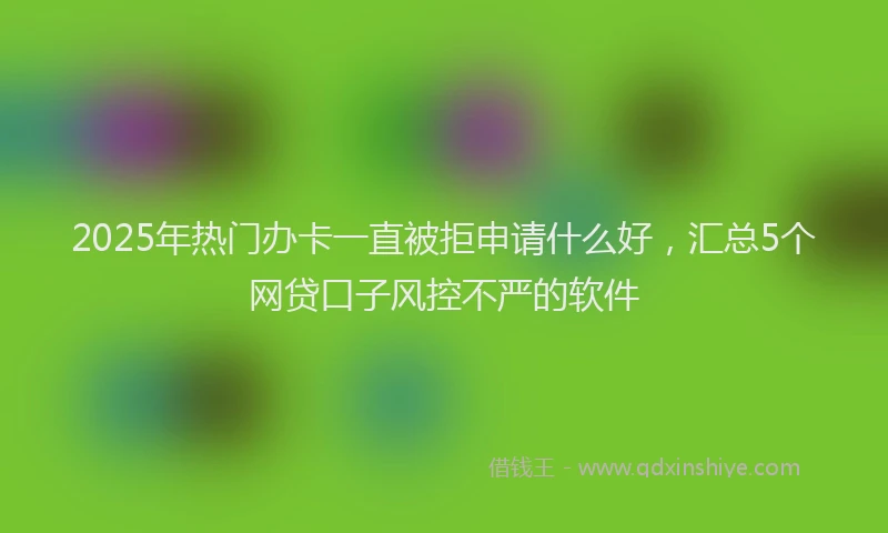 2025年热门办卡一直被拒申请什么好，汇总5个网贷口子风控不严的软件