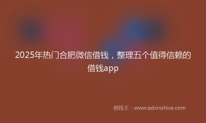 2025年热门合肥微信借钱，整理五个值得信赖的借钱app