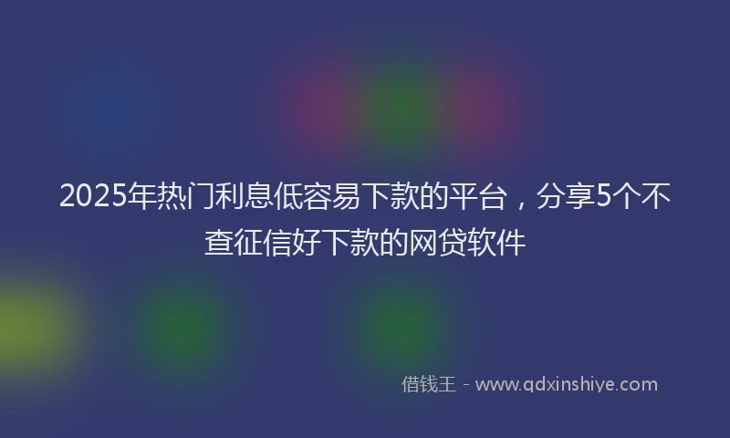 2025年热门利息低容易下款的平台，分享5个不查征信好下款的网贷软件
