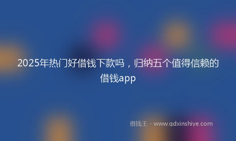 2025年热门好借钱下款吗，归纳五个值得信赖的借钱app