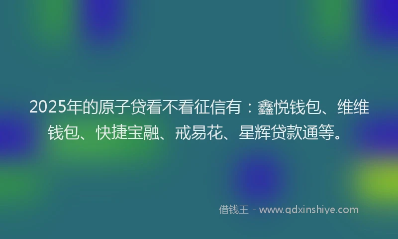 2025年的原子贷看不看征信有：鑫悦钱包、维维钱包、快捷宝融、戒易花、星辉贷款通等。