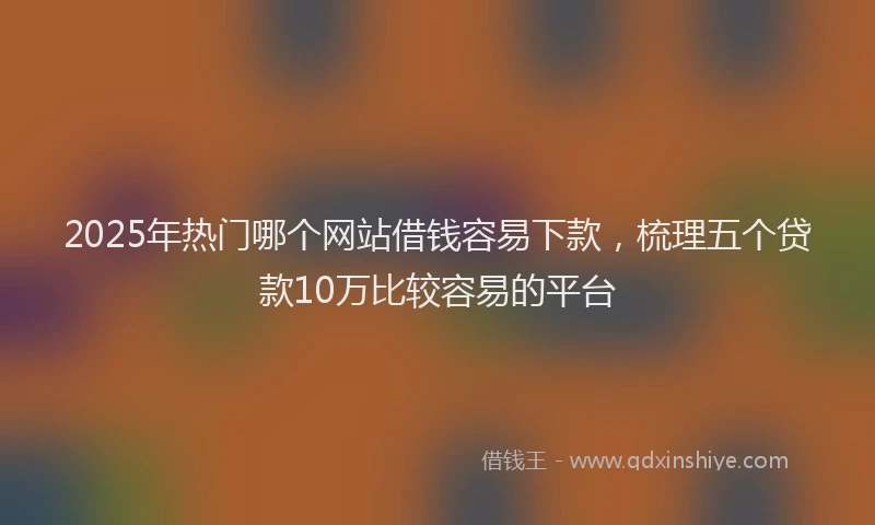 2025年热门哪个网站借钱容易下款，梳理五个贷款10万比较容易的平台