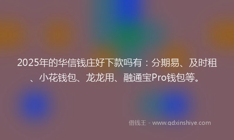 2025年的华信钱庄好下款吗有：分期易、及时租、小花钱包、龙龙用、融通宝Pro钱包等。