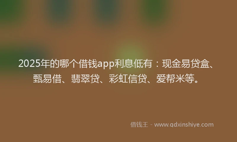 2025年的哪个借钱app利息低有：现金易贷盒、甄易借、翡翠贷、彩虹信贷、爱帮米等。