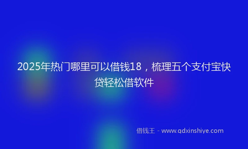 2025年热门哪里可以借钱18，梳理五个支付宝快贷轻松借软件