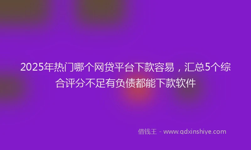 2025年热门哪个网贷平台下款容易，汇总5个综合评分不足有负债都能下款软件
