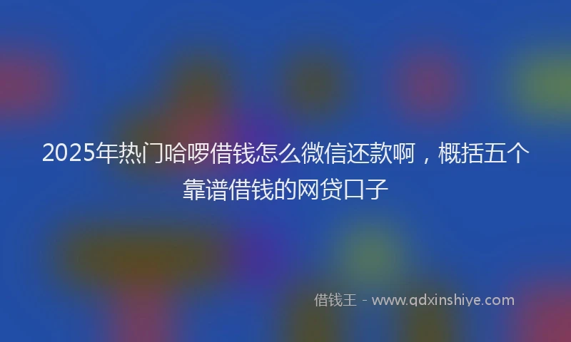 2025年热门哈啰借钱怎么微信还款啊，概括五个靠谱借钱的网贷口子