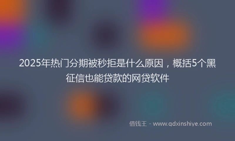 2025年热门分期被秒拒是什么原因，概括5个黑征信也能贷款的网贷软件