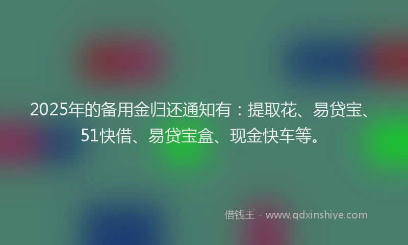 2025年的备用金归还通知有：提取花、易贷宝、51快借、易贷宝盒、现金快车等。