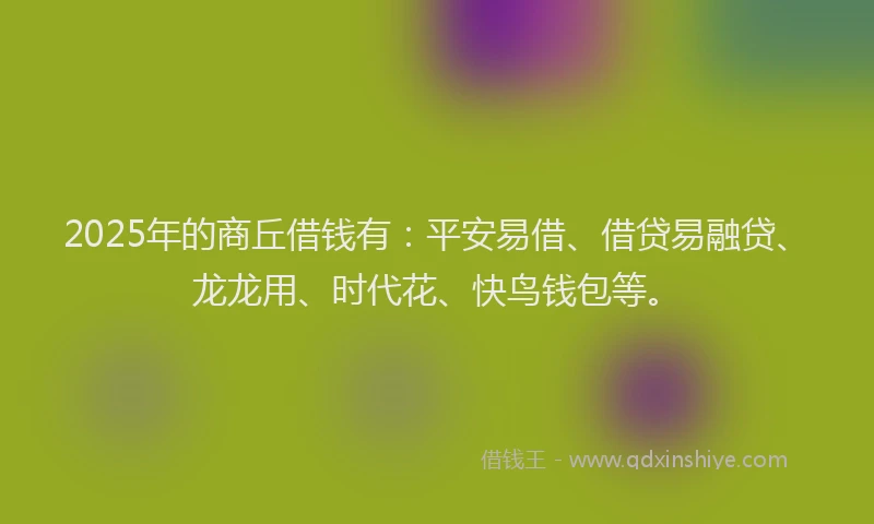 2025年的商丘借钱有：平安易借、借贷易融贷、龙龙用、时代花、快鸟钱包等。