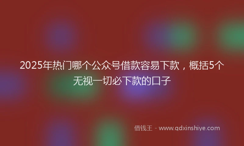 2025年热门哪个公众号借款容易下款，概括5个无视一切必下款的口子