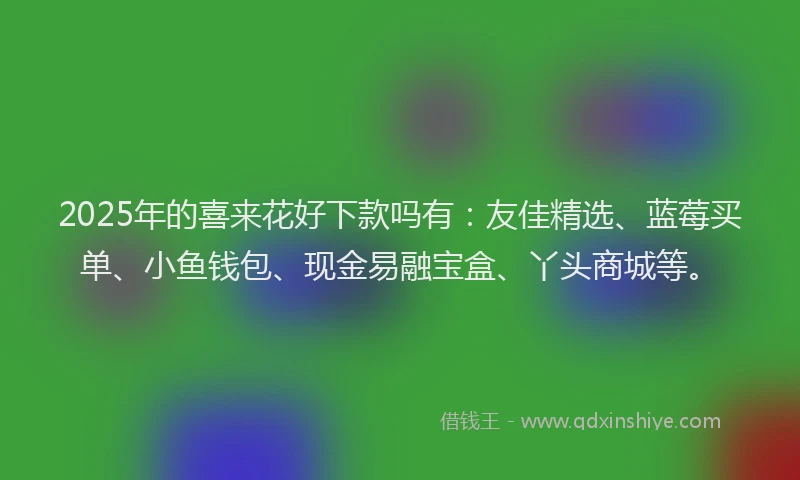 2025年的喜来花好下款吗有：友佳精选、蓝莓买单、小鱼钱包、现金易融宝盒、丫头商城等。