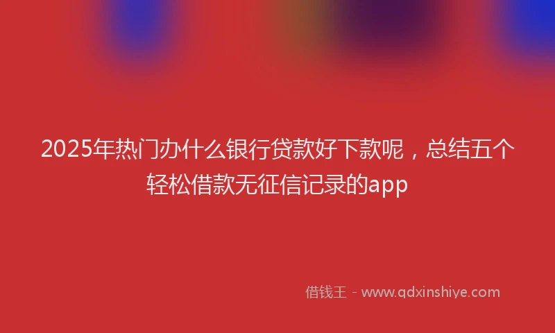 2025年热门办什么银行贷款好下款呢，总结五个轻松借款无征信记录的app