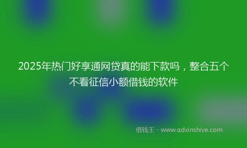 2025年热门好享通网贷真的能下款吗，整合五个不看征信小额借钱的软件