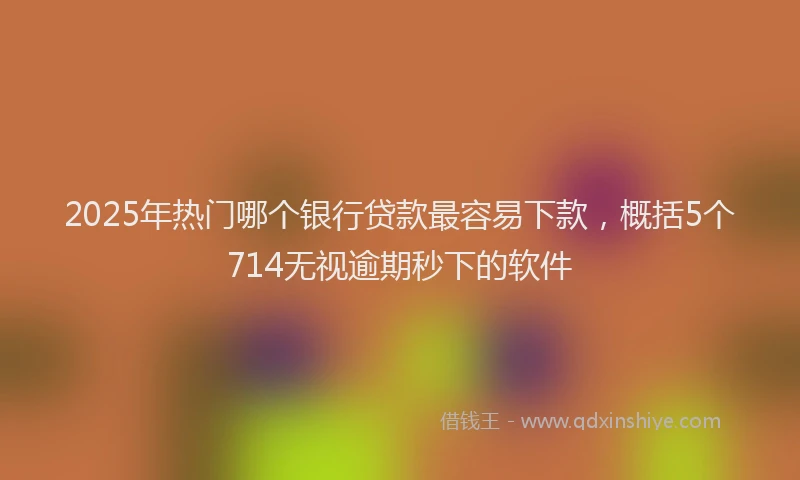 2025年热门哪个银行贷款最容易下款，概括5个714无视逾期秒下的软件