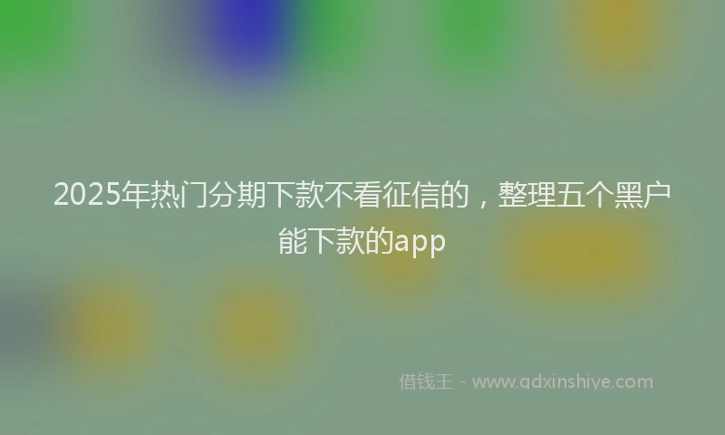 2025年热门分期下款不看征信的，整理五个黑户能下款的app