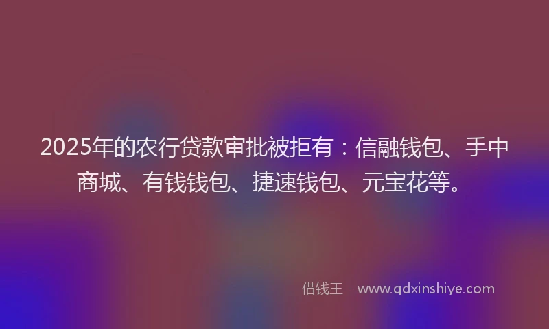 2025年的农行贷款审批被拒有：信融钱包、手中商城、有钱钱包、捷速钱包、元宝花等。