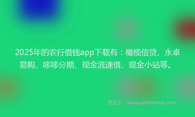 2025年的农行借钱app下载有：橄榄信贷、永卓易购、哆哆分期、现金流速借、现金小站等。