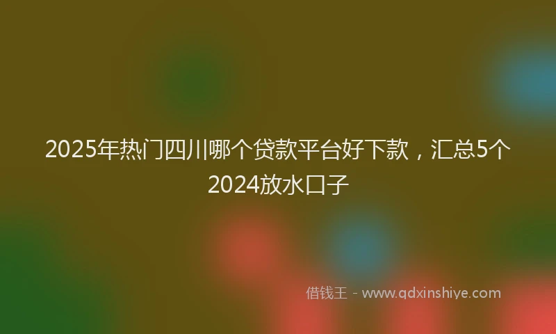 2025年热门四川哪个贷款平台好下款，汇总5个2024放水口子