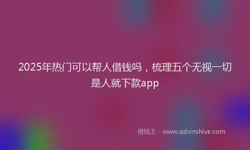 2025年热门可以帮人借钱吗，梳理五个无视一切是人就下款app