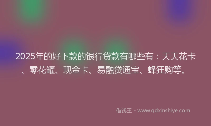 2025年的好下款的银行贷款有哪些有：天天花卡、零花罐、现金卡、易融贷通宝、蜂狂购等。