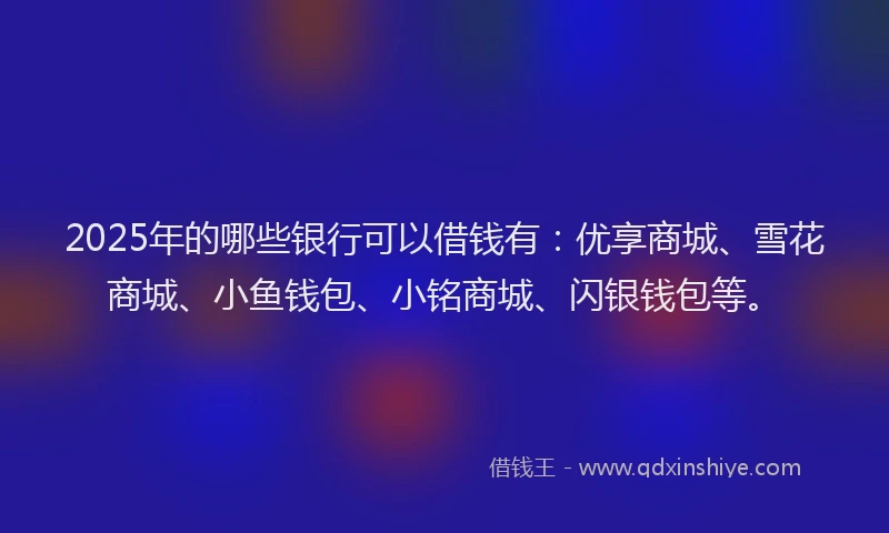 2025年的哪些银行可以借钱有：优享商城、雪花商城、小鱼钱包、小铭商城、闪银钱包等。
